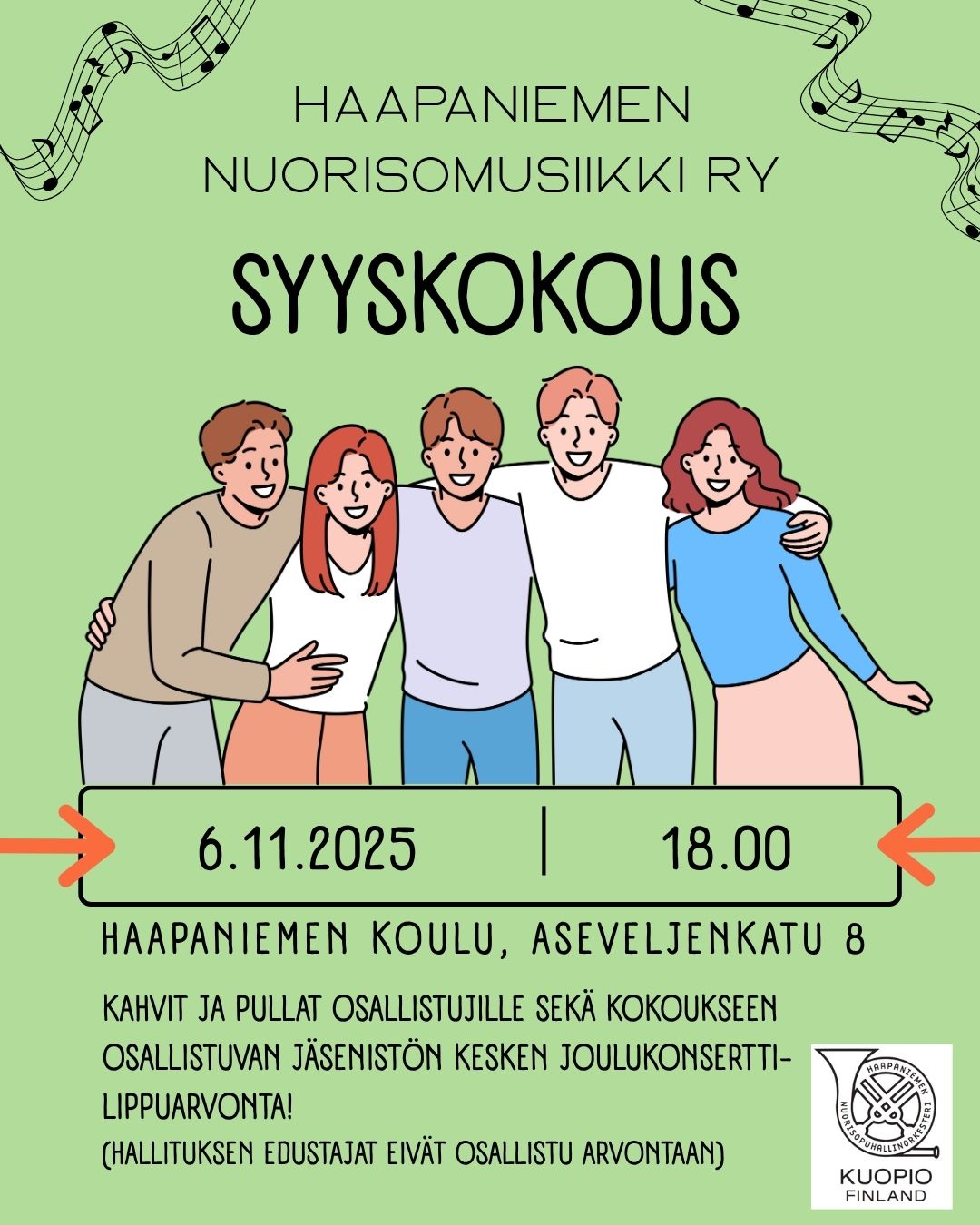 Haapaniemen nuorisomusiikki ry:n syyskokouskutsu. 6.11.2025 klo 18, Haapaniemen koulu, Aseveljenkatu 8. Kahvit ja pullat osallistujille sekä kokoukseen Osallistuvan jäsenistön kesken Joulukonsertti-lippuarvonta! Hallituksen edustajat eivät osallistu arvontaan. Vihreällä taustalla piirretty kuva viidestä nuoresta henkilöstä, jotka ovat kädet toistensa olkapäillä. Molemmissa yläreunoissa koristeelliset nuottiviivastot, joissa nuotteja. Oikeassa alareunassa Haapaniemen nuorisomusiikki ry:n logo.
